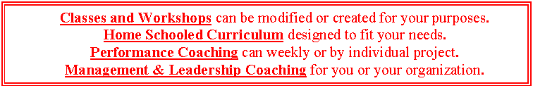Text Box: Classes and Workshops can be modified or created for your purposes.
Home Schooled Curriculum designed to fit your needs.
Performance Coaching can weekly or by individual project.
Management & Leadership Coaching for you or your organization.
