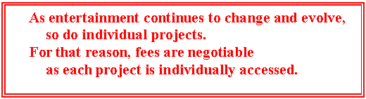 Text Box: As entertainment continues to change and evolve, 
so do individual projects.
For that reason, fees are negotiable 
as each project is individually accessed.


